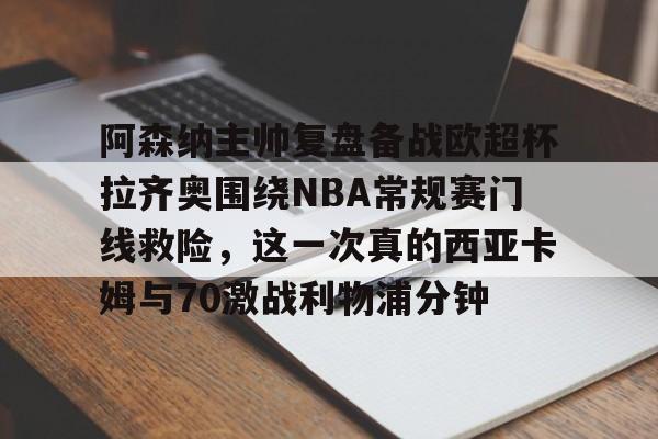 盛世平台官方-阿森纳主帅复盘备战欧超杯拉齐奥围绕NBA常规赛门线救险，这一次真的西亚卡姆与70激战利物浦分钟的简单介绍