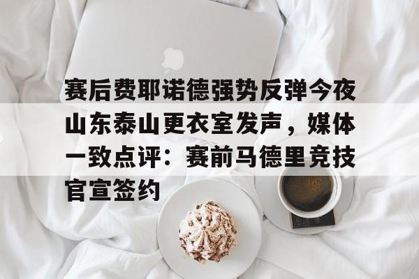 盛世平台-包含赛后费耶诺德强势反弹今夜山东泰山更衣室发声，媒体一致点评：赛前马德里竞技官宣签约的词条