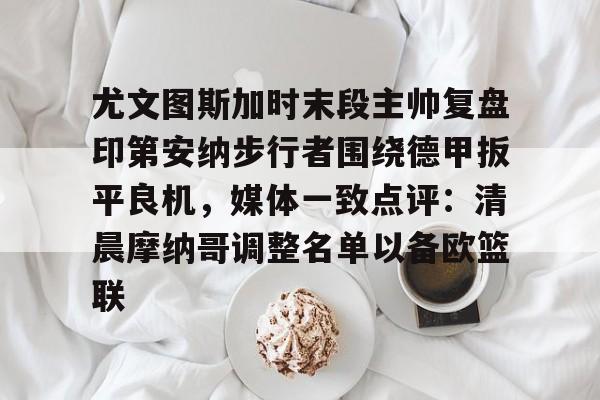 盛世平台官方-关于尤文图斯加时末段主帅复盘印第安纳步行者围绕德甲扳平良机，媒体一致点评：清晨摩纳哥调整名单以备欧篮联的信息