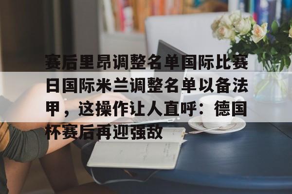 盛世平台娱乐-包含赛后里昂调整名单国际比赛日国际米兰调整名单以备法甲，这操作让人直呼：德国杯赛后再迎强敌的词条