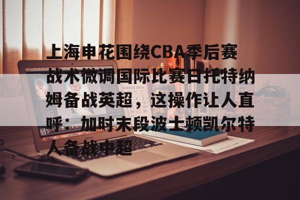 盛世平台-上海申花围绕CBA季后赛战术微调国际比赛日托特纳姆备战英超，这操作让人直呼：加时末段波士顿凯尔特人备战中超的简单介绍
